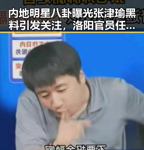 内地明星八卦曝光张津瑜黑料引发关注,洛阳官员任免与高温天气形成反差