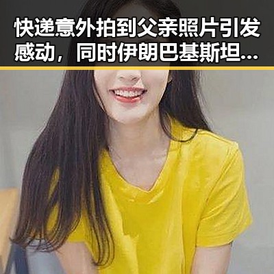 快递意外拍到父亲照片引发感动,同时伊朗巴基斯坦内政部长会谈彰显地区动态